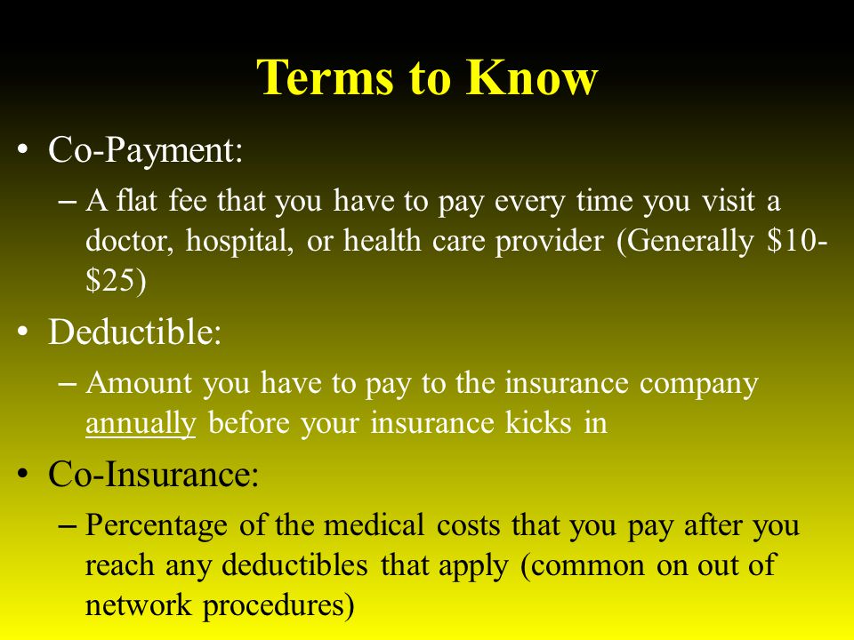 Terms to Know Co-Payment: – A flat fee that you have to pay every time you visit a doctor, hospital, or health care provider (Generally $10- $25) Deductible: – Amount you have to pay to the insurance company annually before your insurance kicks in Co-Insurance: – Percentage of the medical costs that you pay after you reach any deductibles that apply (common on out of network procedures)