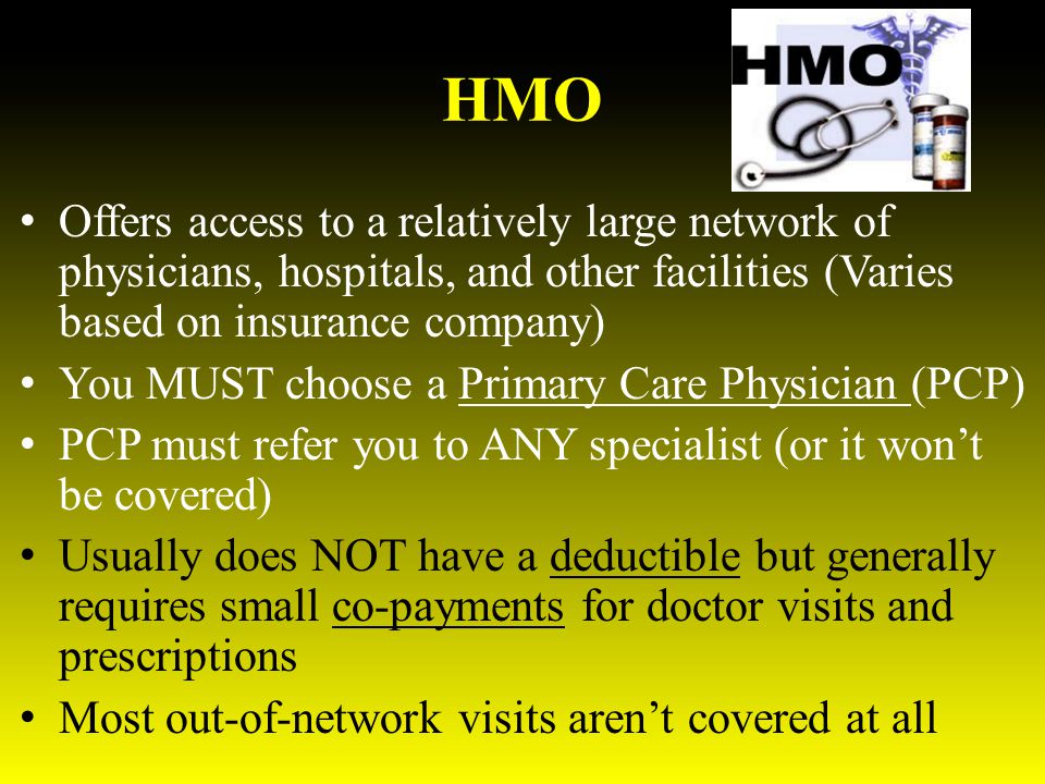 HMO Offers access to a relatively large network of physicians, hospitals, and other facilities (Varies based on insurance company) You MUST choose a Primary Care Physician (PCP) PCP must refer you to ANY specialist (or it won’t be covered) Usually does NOT have a deductible but generally requires small co-payments for doctor visits and prescriptions Most out-of-network visits aren’t covered at all