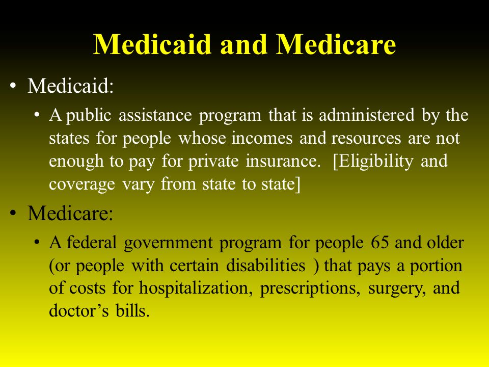 Medicaid and Medicare Medicaid: A public assistance program that is administered by the states for people whose incomes and resources are not enough to pay for private insurance.