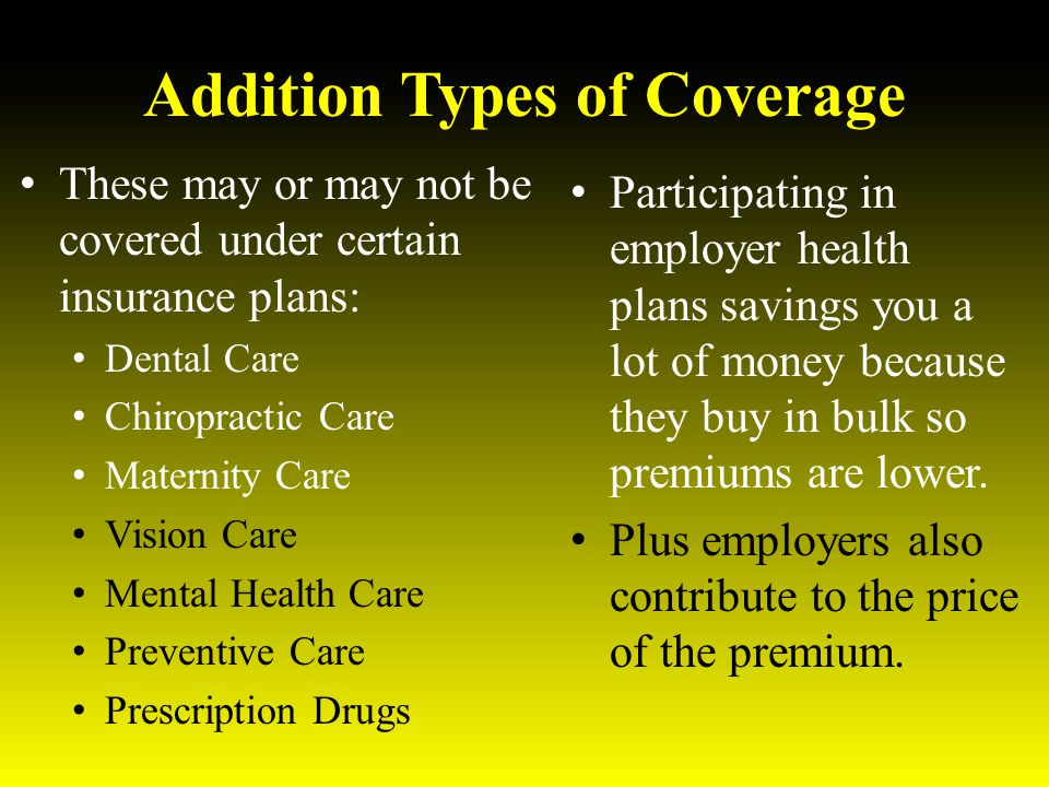 Addition Types of Coverage These may or may not be covered under certain insurance plans: Dental Care Chiropractic Care Maternity Care Vision Care Mental Health Care Preventive Care Prescription Drugs Participating in employer health plans savings you a lot of money because they buy in bulk so premiums are lower.