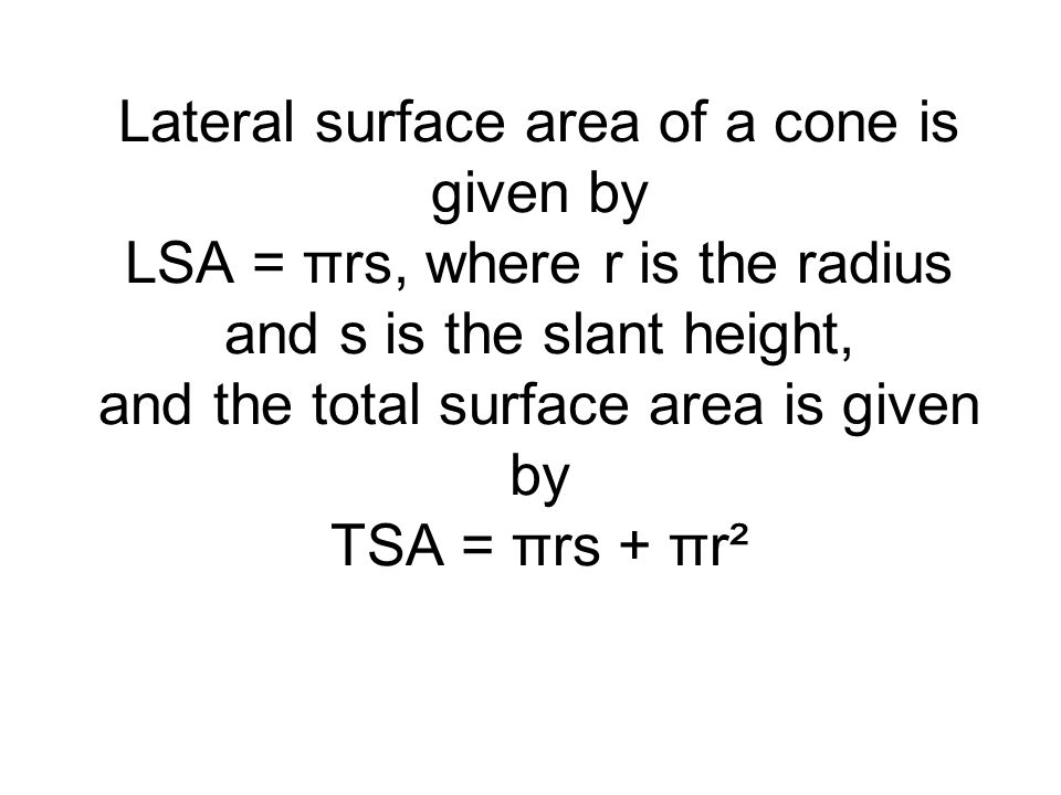 Lateral surface area of a cone is given by LSA = πrs, where r is the radius and s is the slant height, and the total surface area is given by TSA = πrs + πr²