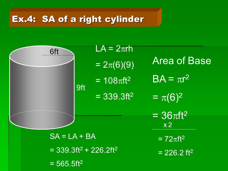Ex.4: SA of a right cylinder 6ft 9ft LA = 2  rh = 2  (6)(9) = 108  ft 2 = 339.3ft 2 Area of Base BA =  r 2 =  (6) 2 = 36  ft 2 x 2 = 72  ft 2 = ft 2 SA = LA + BA = 339.3ft ft 2 = 565.5ft 2
