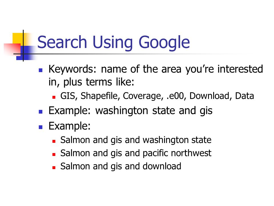 Search Using Google Keywords: name of the area you’re interested in, plus terms like: GIS, Shapefile, Coverage,.e00, Download, Data Example: washington state and gis Example: Salmon and gis and washington state Salmon and gis and pacific northwest Salmon and gis and download