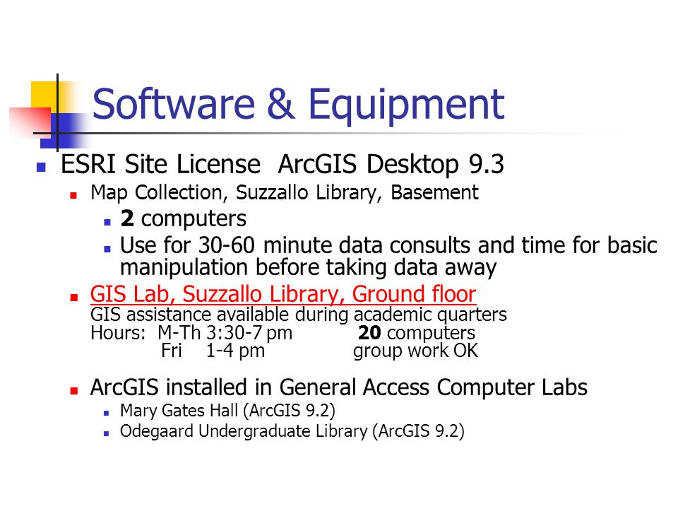 Software & Equipment ESRI Site License ArcGIS Desktop 9.3 Map Collection, Suzzallo Library, Basement 2 computers Use for minute data consults and time for basic manipulation before taking data away GIS Lab, Suzzallo Library, Ground floor GIS assistance available during academic quarters Hours: M-Th 3:30-7 pm 20 computers Fri 1-4 pm group work OK GIS Lab, Suzzallo Library, Ground floor ArcGIS installed in General Access Computer Labs Mary Gates Hall (ArcGIS 9.2) Odegaard Undergraduate Library (ArcGIS 9.2)