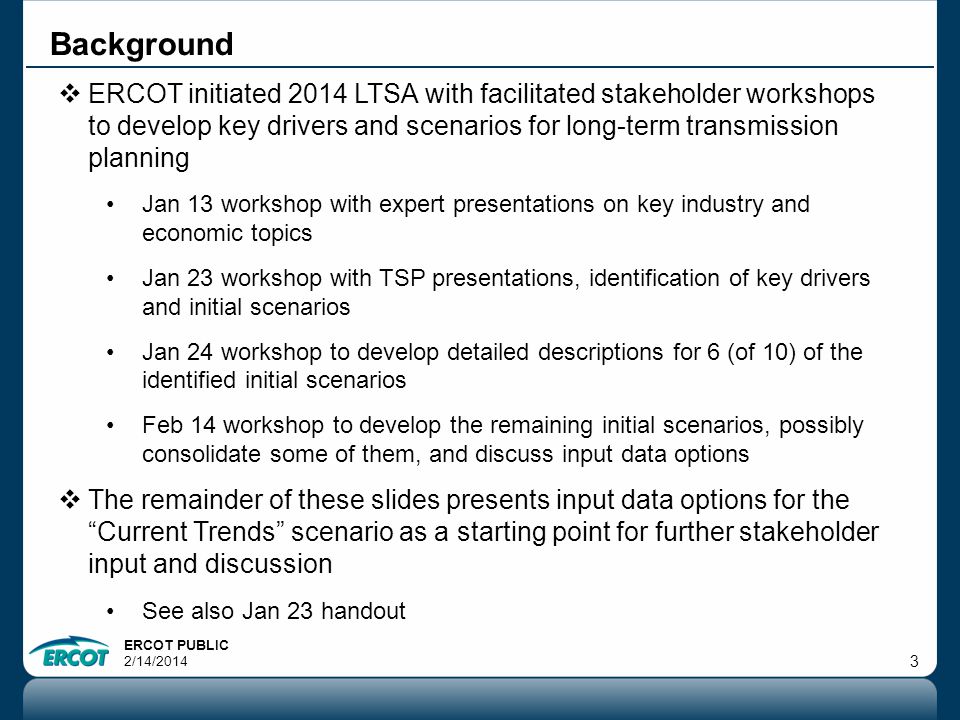 ERCOT PUBLIC 2/14/ Background  ERCOT initiated 2014 LTSA with facilitated stakeholder workshops to develop key drivers and scenarios for long-term transmission planning Jan 13 workshop with expert presentations on key industry and economic topics Jan 23 workshop with TSP presentations, identification of key drivers and initial scenarios Jan 24 workshop to develop detailed descriptions for 6 (of 10) of the identified initial scenarios Feb 14 workshop to develop the remaining initial scenarios, possibly consolidate some of them, and discuss input data options  The remainder of these slides presents input data options for the Current Trends scenario as a starting point for further stakeholder input and discussion See also Jan 23 handout