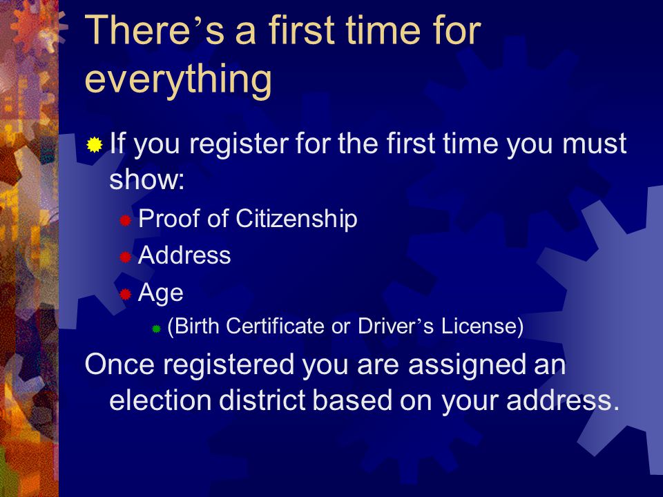 There ’ s a first time for everything  If you register for the first time you must show:  Proof of Citizenship  Address  Age  (Birth Certificate or Driver ’ s License) Once registered you are assigned an election district based on your address.