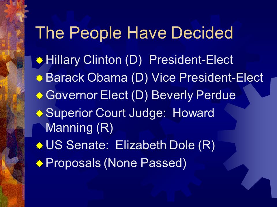 The People Have Decided  Hillary Clinton (D) President-Elect  Barack Obama (D) Vice President-Elect  Governor Elect (D) Beverly Perdue  Superior Court Judge: Howard Manning (R)  US Senate: Elizabeth Dole (R)  Proposals (None Passed)