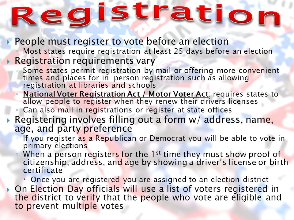  People must register to vote before an election ◦ Most states require registration at least 25 days before an election  Registration requirements vary ◦ Some states permit registration by mail or offering more convenient times and places for in-person registration such as allowing registration at libraries and schools ◦ National Voter Registration Act / Motor Voter Act: requires states to allow people to register when they renew their drivers licenses ◦ Can also mail in registrations or register at state offices  Registering involves filling out a form w/ address, name, age, and party preference ◦ If you register as a Republican or Democrat you will be able to vote in primary elections ◦ When a person registers for the 1 st time they must show proof of citizenship, address, and age by showing a driver’s license or birth certificate  Once you are registered you are assigned to an election district  On Election Day officials will use a list of voters registered in the district to verify that the people who vote are eligible and to prevent multiple votes