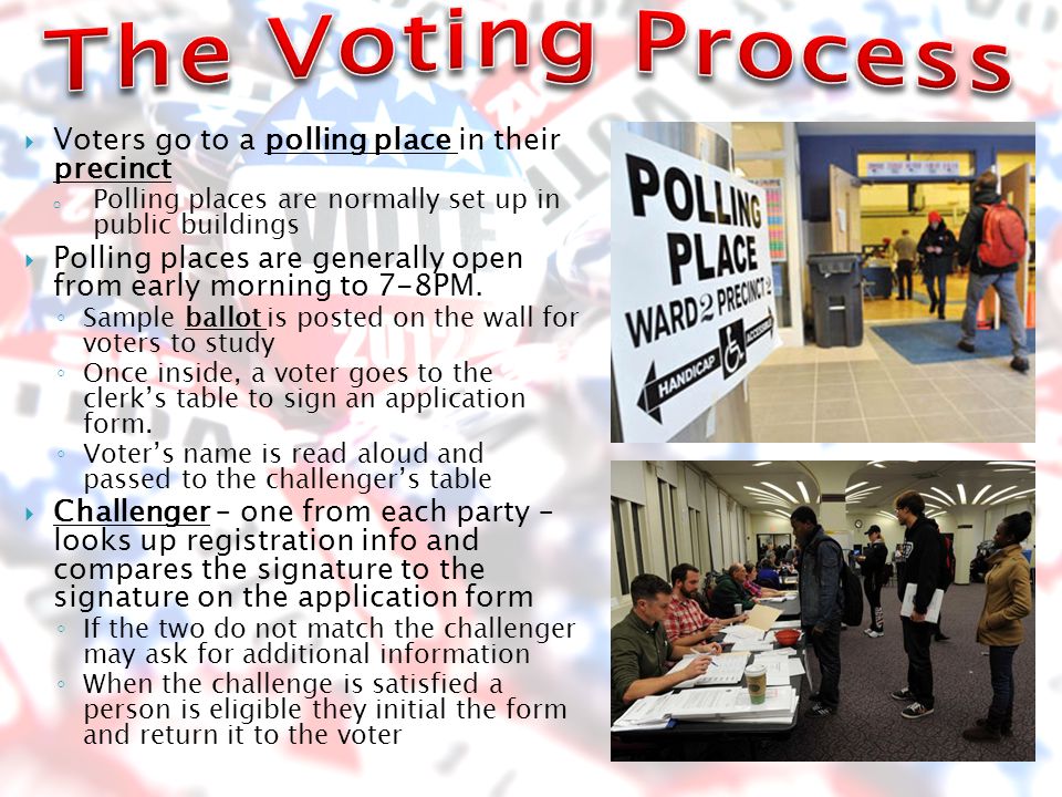  Voters go to a polling place in their precinct o Polling places are normally set up in public buildings  Polling places are generally open from early morning to 7-8PM.