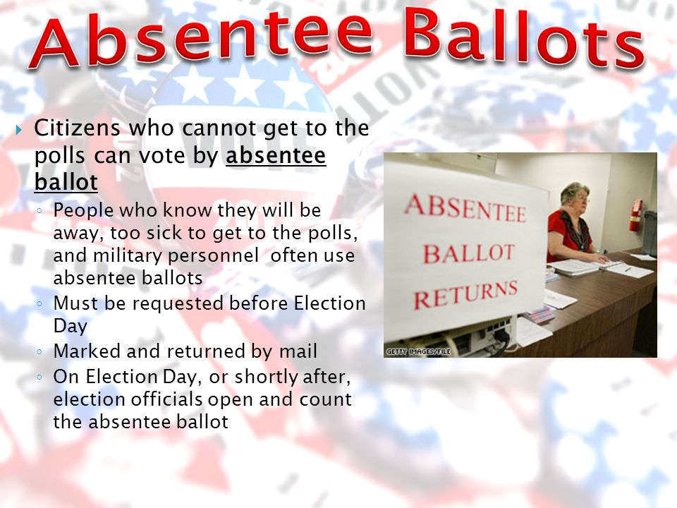  Citizens who cannot get to the polls can vote by absentee ballot ◦ People who know they will be away, too sick to get to the polls, and military personnel often use absentee ballots ◦ Must be requested before Election Day ◦ Marked and returned by mail ◦ On Election Day, or shortly after, election officials open and count the absentee ballot
