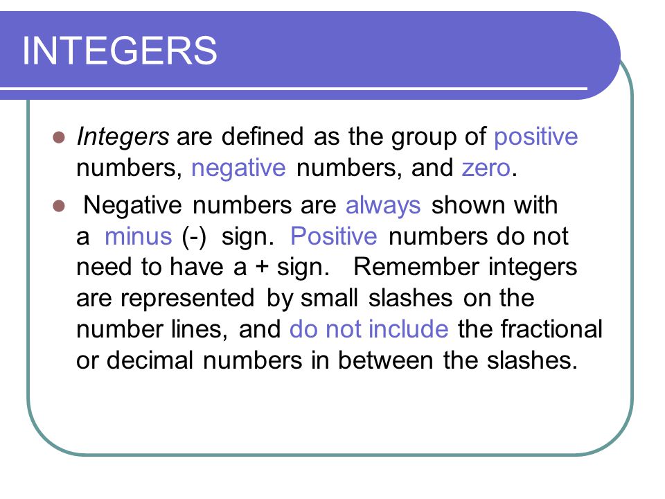 INTEGERS Integers are defined as the group of positive numbers, negative numbers, and zero.