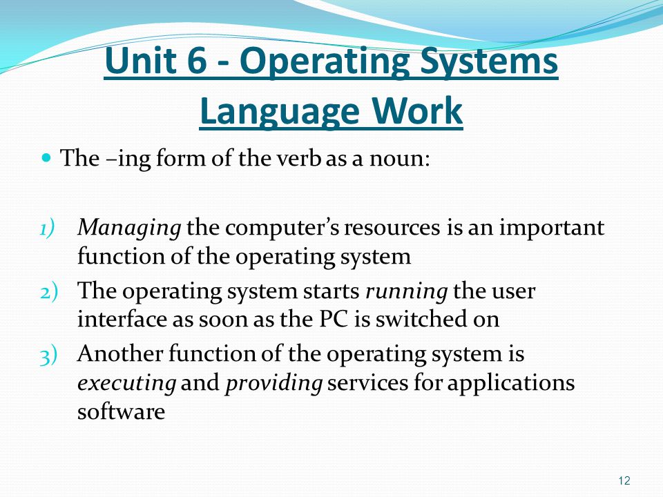 The –ing form of the verb as a noun: 1) Managing the computer’s resources is an important function of the operating system 2) The operating system starts running the user interface as soon as the PC is switched on 3) Another function of the operating system is executing and providing services for applications software 12 Unit 6 - Operating Systems Language Work