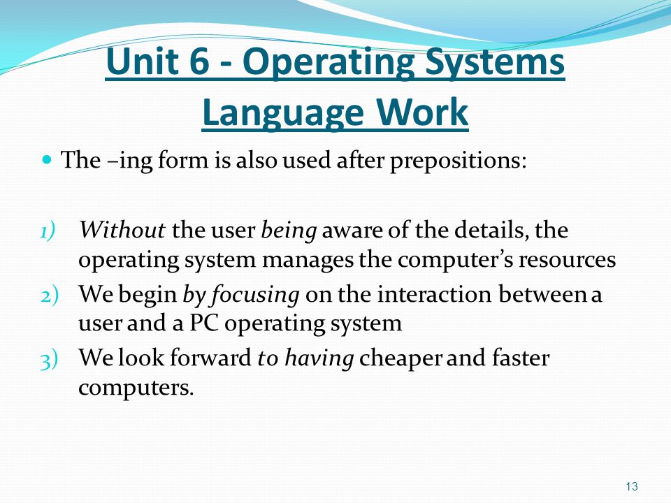 The –ing form is also used after prepositions: 1) Without the user being aware of the details, the operating system manages the computer’s resources 2) We begin by focusing on the interaction between a user and a PC operating system 3) We look forward to having cheaper and faster computers.