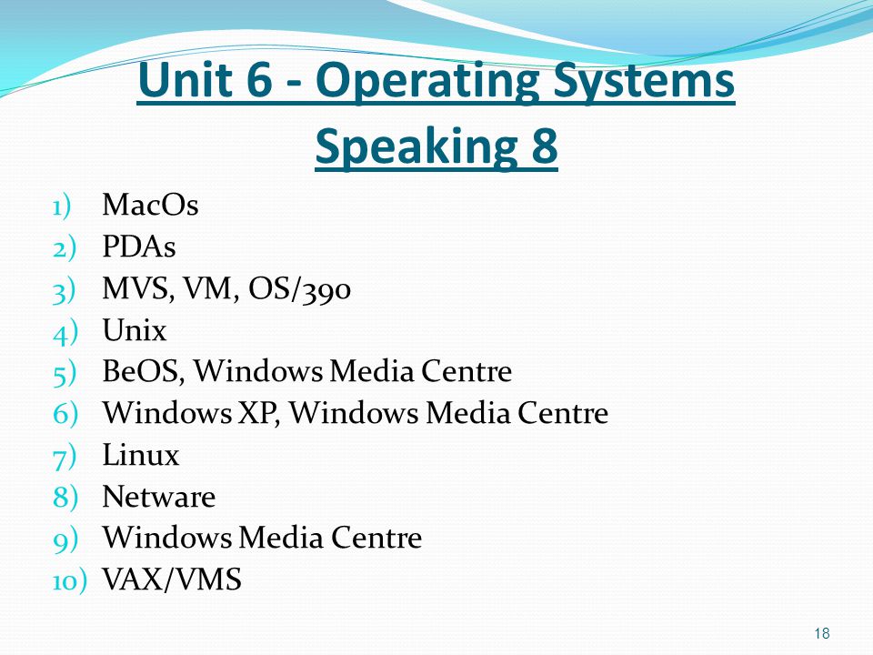 1) MacOs 2) PDAs 3) MVS, VM, OS/390 4) Unix 5) BeOS, Windows Media Centre 6) Windows XP, Windows Media Centre 7) Linux 8) Netware 9) Windows Media Centre 10) VAX/VMS 18 Unit 6 - Operating Systems Speaking 8