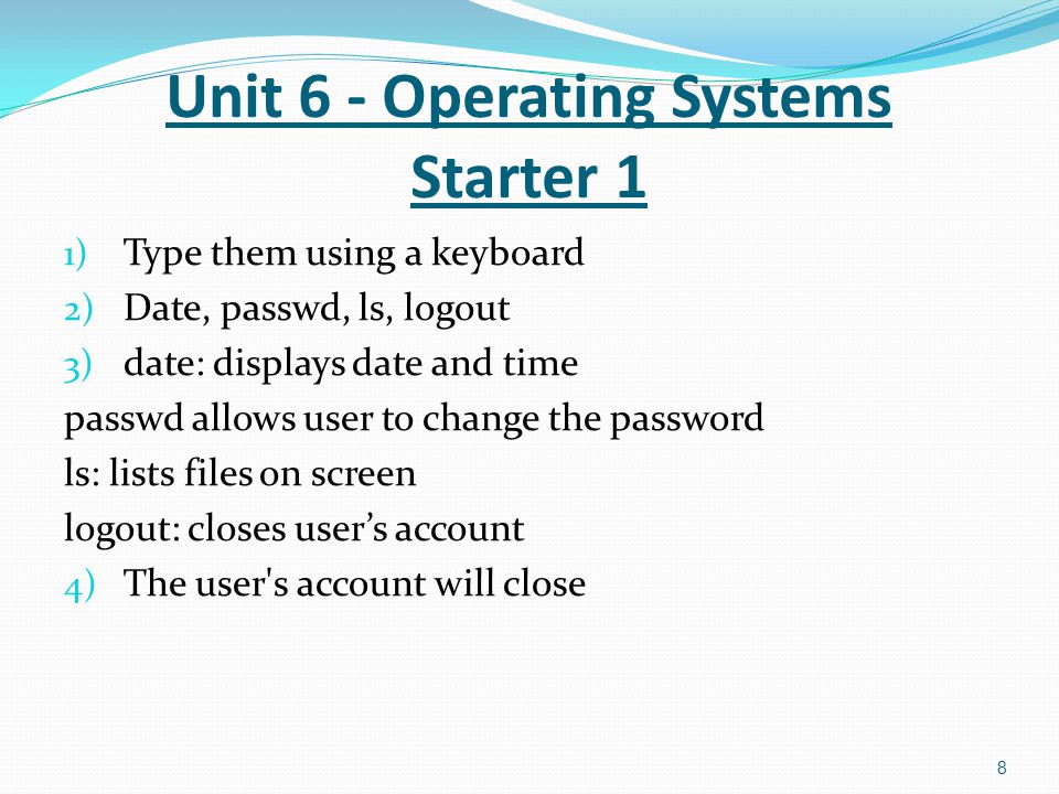 1) Type them using a keyboard 2) Date, passwd, ls, logout 3) date: displays date and time passwd allows user to change the password ls: lists files on screen logout: closes user’s account 4) The user s account will close 8 Unit 6 - Operating Systems Starter 1