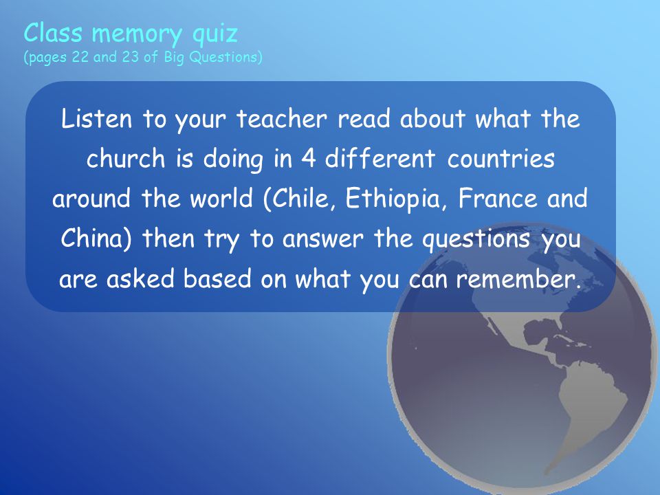Class memory quiz (pages 22 and 23 of Big Questions) Listen to your teacher read about what the church is doing in 4 different countries around the world (Chile, Ethiopia, France and China) then try to answer the questions you are asked based on what you can remember.