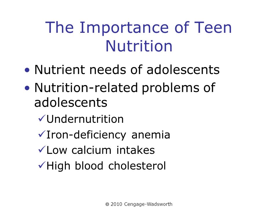  2010 Cengage-Wadsworth The Importance of Teen Nutrition Nutrient needs of adolescents Nutrition-related problems of adolescents Undernutrition Iron-deficiency anemia Low calcium intakes High blood cholesterol