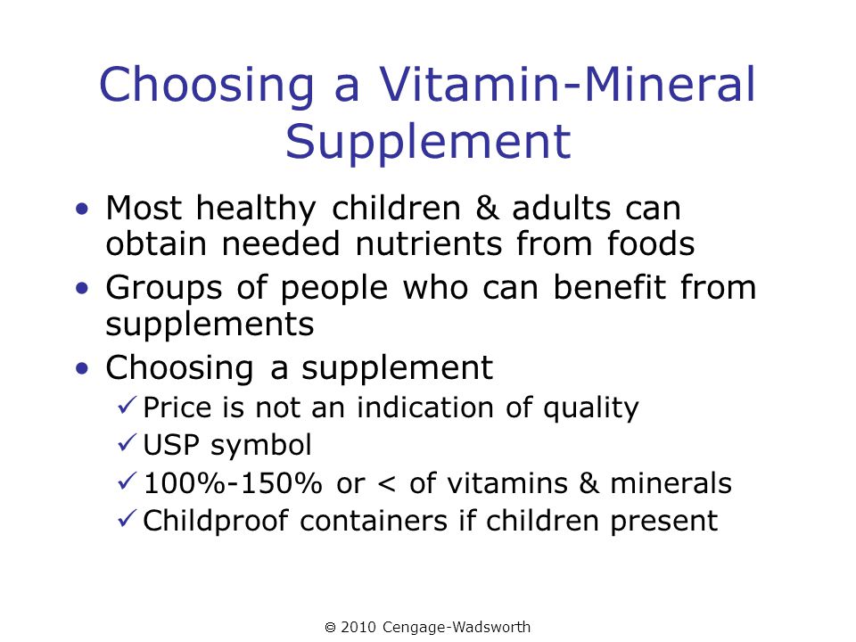 2010 Cengage-Wadsworth Choosing a Vitamin-Mineral Supplement Most healthy children & adults can obtain needed nutrients from foods Groups of people who can benefit from supplements Choosing a supplement Price is not an indication of quality USP symbol 100%-150% or < of vitamins & minerals Childproof containers if children present