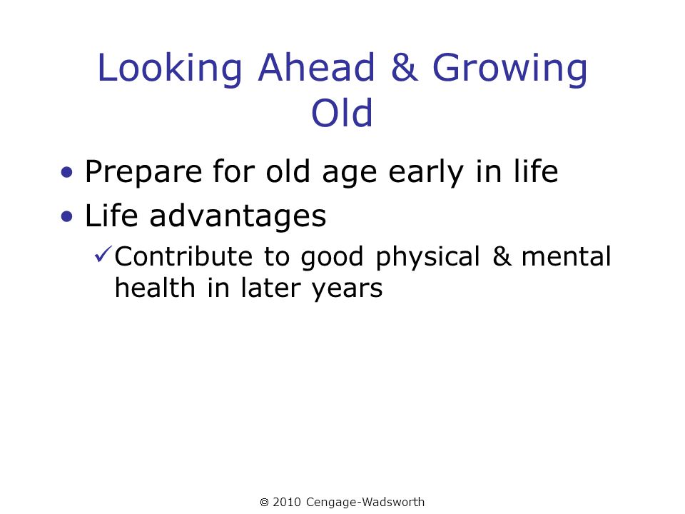  2010 Cengage-Wadsworth Looking Ahead & Growing Old Prepare for old age early in life Life advantages Contribute to good physical & mental health in later years