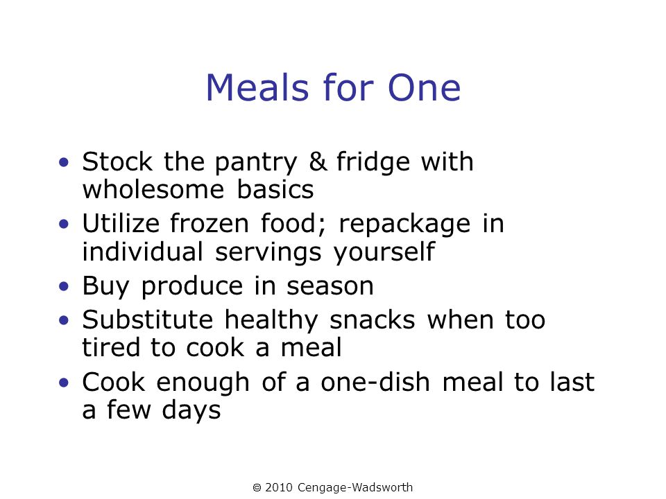  2010 Cengage-Wadsworth Meals for One Stock the pantry & fridge with wholesome basics Utilize frozen food; repackage in individual servings yourself Buy produce in season Substitute healthy snacks when too tired to cook a meal Cook enough of a one-dish meal to last a few days