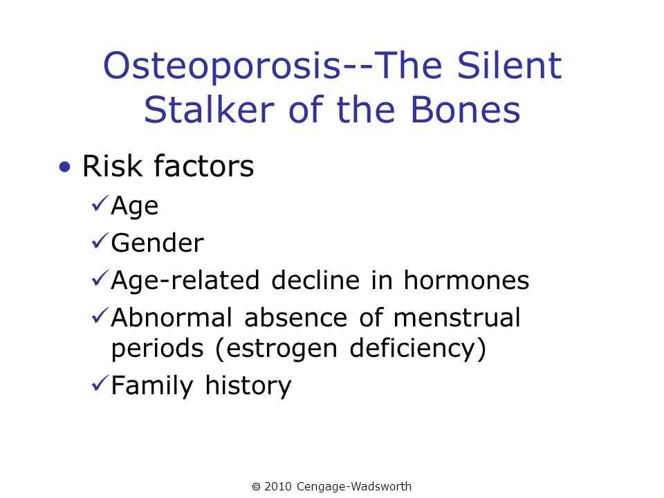  2010 Cengage-Wadsworth Osteoporosis--The Silent Stalker of the Bones Risk factors Age Gender Age-related decline in hormones Abnormal absence of menstrual periods (estrogen deficiency) Family history