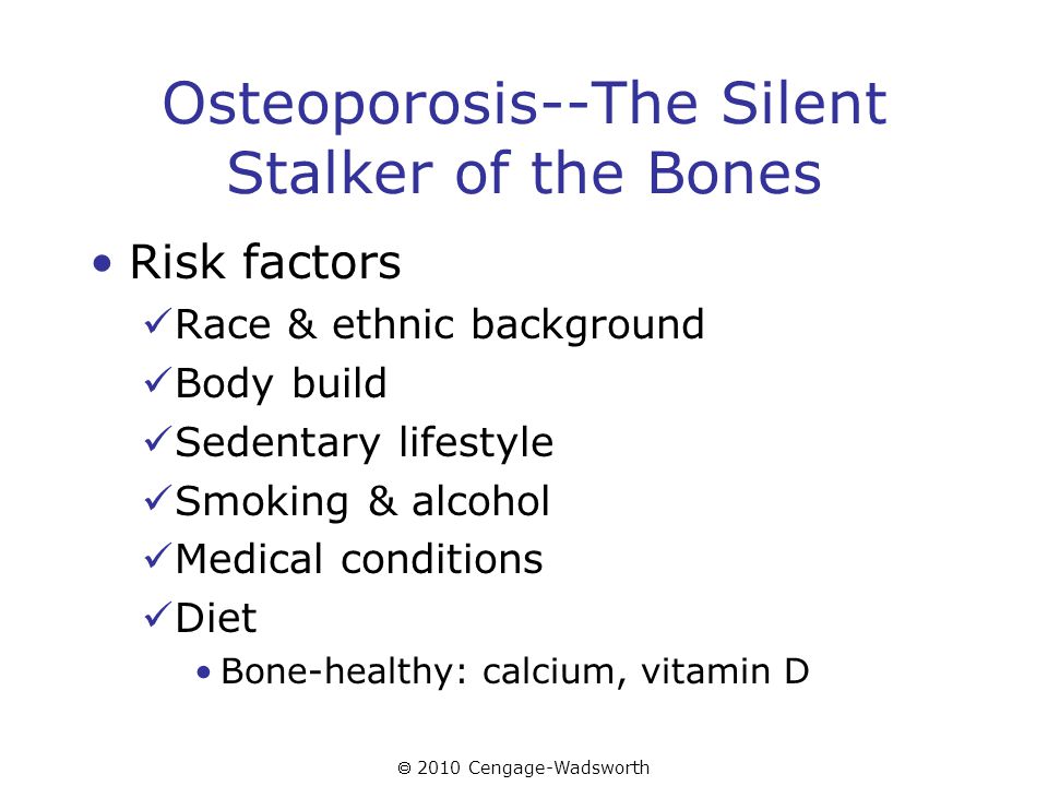  2010 Cengage-Wadsworth Osteoporosis--The Silent Stalker of the Bones Risk factors Race & ethnic background Body build Sedentary lifestyle Smoking & alcohol Medical conditions Diet Bone-healthy: calcium, vitamin D
