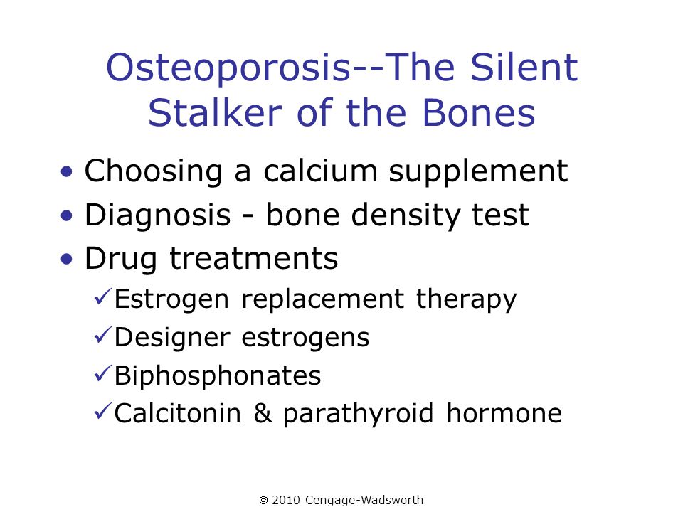  2010 Cengage-Wadsworth Osteoporosis--The Silent Stalker of the Bones Choosing a calcium supplement Diagnosis - bone density test Drug treatments Estrogen replacement therapy Designer estrogens Biphosphonates Calcitonin & parathyroid hormone