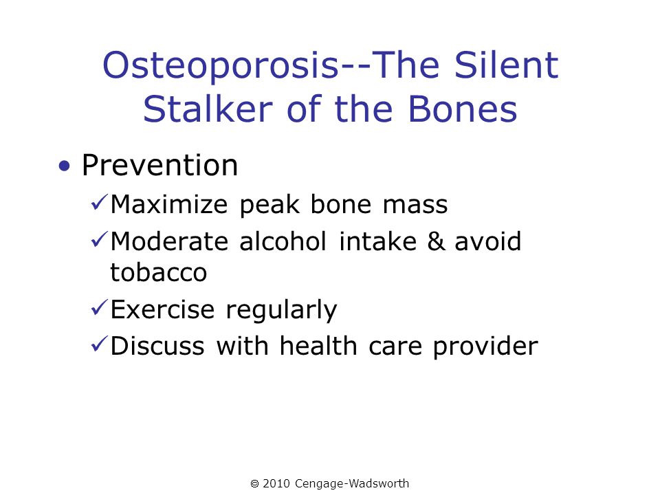  2010 Cengage-Wadsworth Osteoporosis--The Silent Stalker of the Bones Prevention Maximize peak bone mass Moderate alcohol intake & avoid tobacco Exercise regularly Discuss with health care provider
