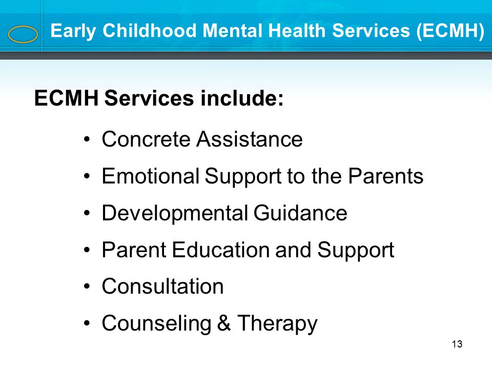 Early Childhood Mental Health Services (ECMH) Concrete Assistance Emotional Support to the Parents Developmental Guidance Parent Education and Support Consultation Counseling & Therapy 13 ECMH Services include: