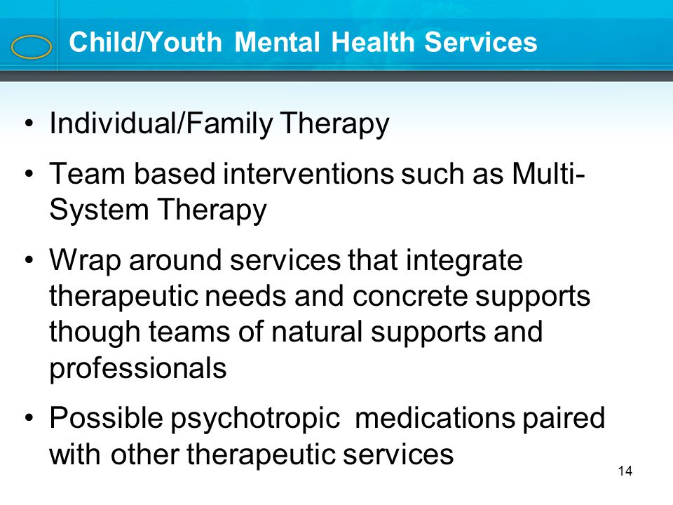 Child/Youth Mental Health Services Individual/Family Therapy Team based interventions such as Multi- System Therapy Wrap around services that integrate therapeutic needs and concrete supports though teams of natural supports and professionals Possible psychotropic medications paired with other therapeutic services 14