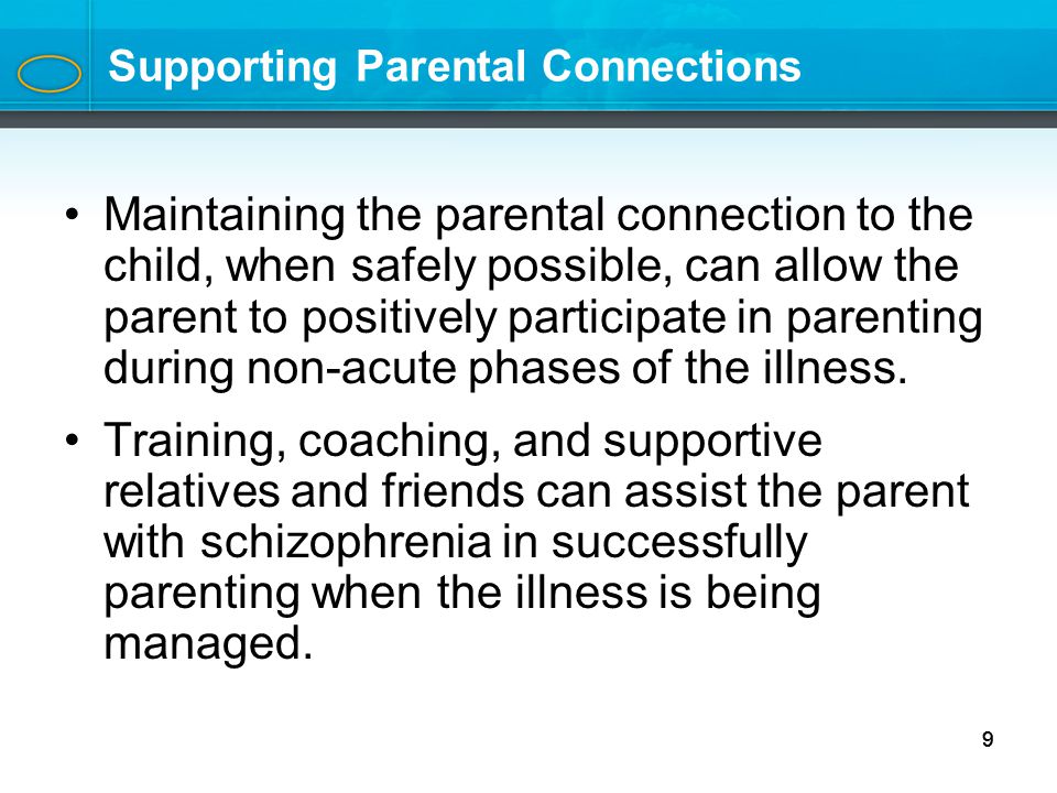9 Supporting Parental Connections Maintaining the parental connection to the child, when safely possible, can allow the parent to positively participate in parenting during non-acute phases of the illness.