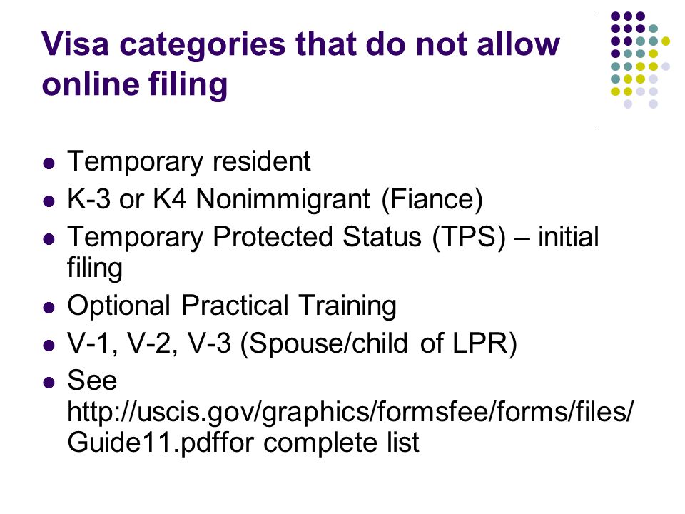 Visa categories that do not allow online filing Temporary resident K-3 or K4 Nonimmigrant (Fiance) Temporary Protected Status (TPS) – initial filing Optional Practical Training V-1, V-2, V-3 (Spouse/child of LPR) See   Guide11.pdffor complete list