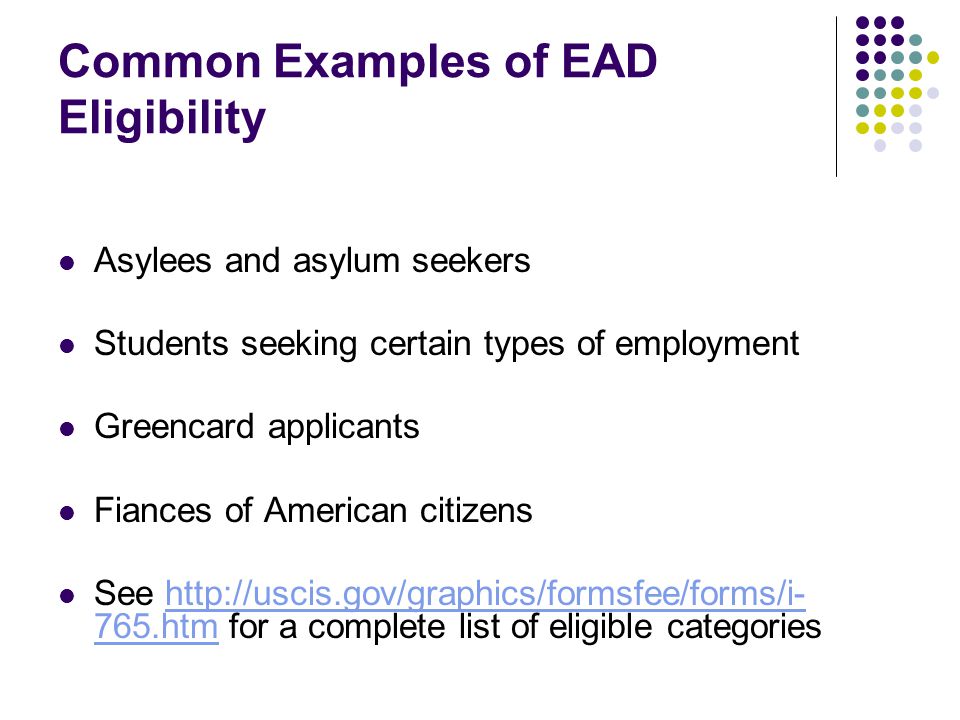 Common Examples of EAD Eligibility Asylees and asylum seekers Students seeking certain types of employment Greencard applicants Fiances of American citizens See htm for a complete list of eligible categorieshttp://uscis.gov/graphics/formsfee/forms/i- 765.htm