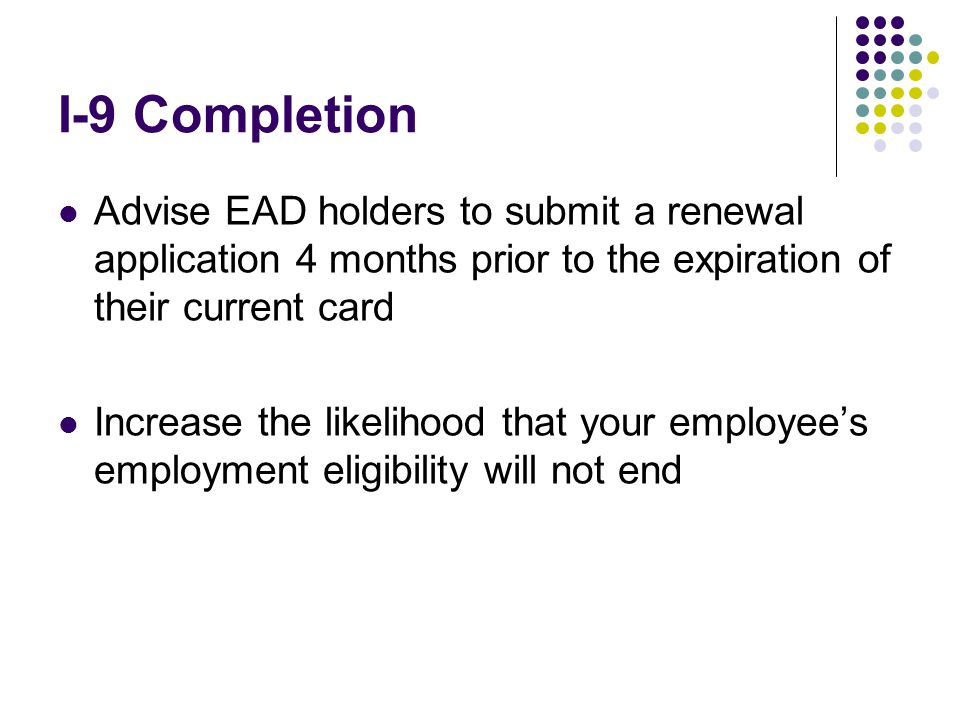 I-9 Completion Advise EAD holders to submit a renewal application 4 months prior to the expiration of their current card Increase the likelihood that your employee’s employment eligibility will not end
