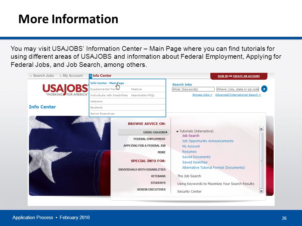 26 More Information Application Process February 2010 You may visit USAJOBS’ Information Center – Main Page where you can find tutorials for using different areas of USAJOBS and information about Federal Employment, Applying for Federal Jobs, and Job Search, among others.