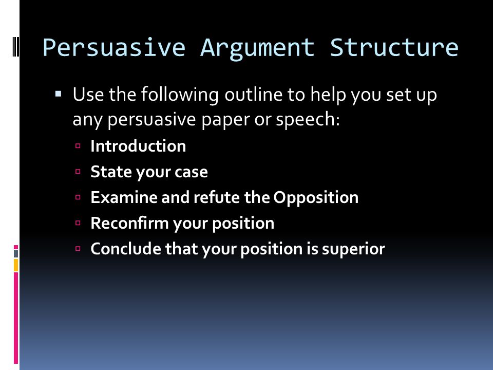 Persuasive Argument Structure  Use the following outline to help you set up any persuasive paper or speech:  Introduction  State your case  Examine and refute the Opposition  Reconfirm your position  Conclude that your position is superior