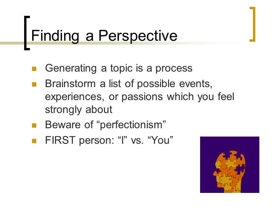Finding a Perspective Generating a topic is a process Brainstorm a list of possible events, experiences, or passions which you feel strongly about Beware of perfectionism FIRST person: I vs.