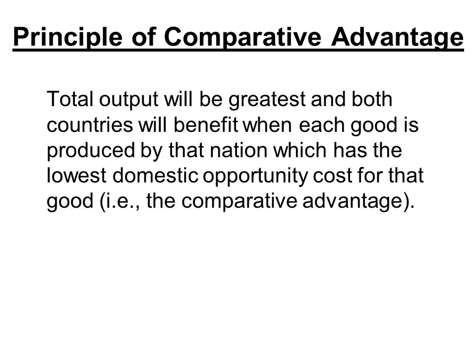 Principle of Comparative Advantage Total output will be greatest and both countries will benefit when each good is produced by that nation which has the lowest domestic opportunity cost for that good (i.e., the comparative advantage).