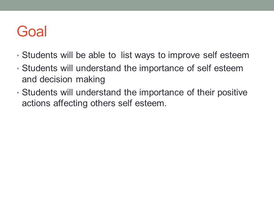Goal Students will be able to list ways to improve self esteem Students will understand the importance of self esteem and decision making Students will understand the importance of their positive actions affecting others self esteem.