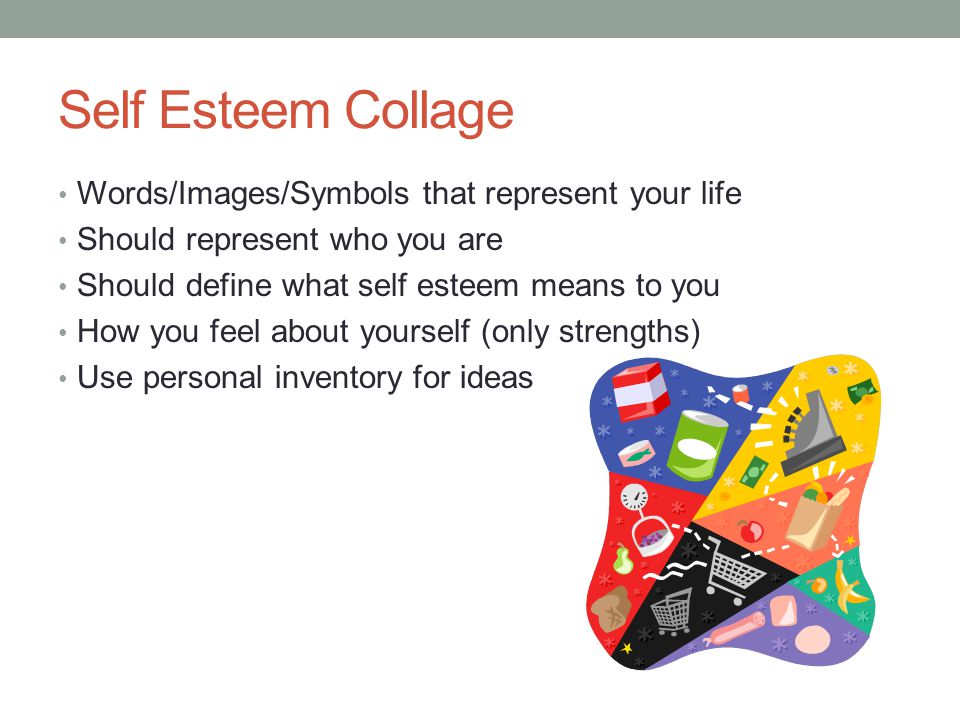 Self Esteem Collage Words/Images/Symbols that represent your life Should represent who you are Should define what self esteem means to you How you feel about yourself (only strengths) Use personal inventory for ideas