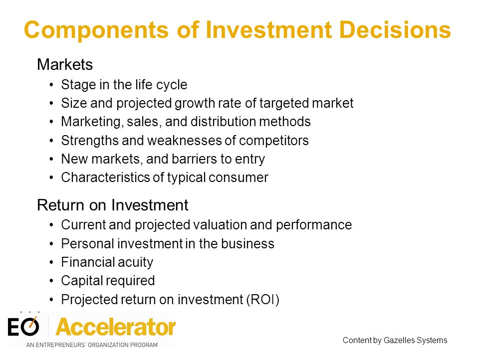 Markets Stage in the life cycle Size and projected growth rate of targeted market Marketing, sales, and distribution methods Strengths and weaknesses of competitors New markets, and barriers to entry Characteristics of typical consumer Return on Investment Current and projected valuation and performance Personal investment in the business Financial acuity Capital required Projected return on investment (ROI) Content by Gazelles Systems Components of Investment Decisions