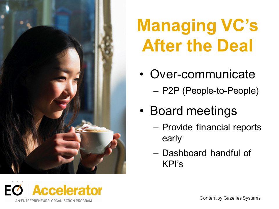 Managing VC’s After the Deal Over-communicate –P2P (People-to-People) Board meetings –Provide financial reports early –Dashboard handful of KPI’s Content by Gazelles Systems