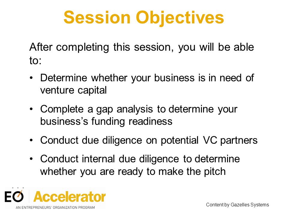 Session Objectives After completing this session, you will be able to: Determine whether your business is in need of venture capital Complete a gap analysis to determine your business’s funding readiness Conduct due diligence on potential VC partners Conduct internal due diligence to determine whether you are ready to make the pitch Content by Gazelles Systems