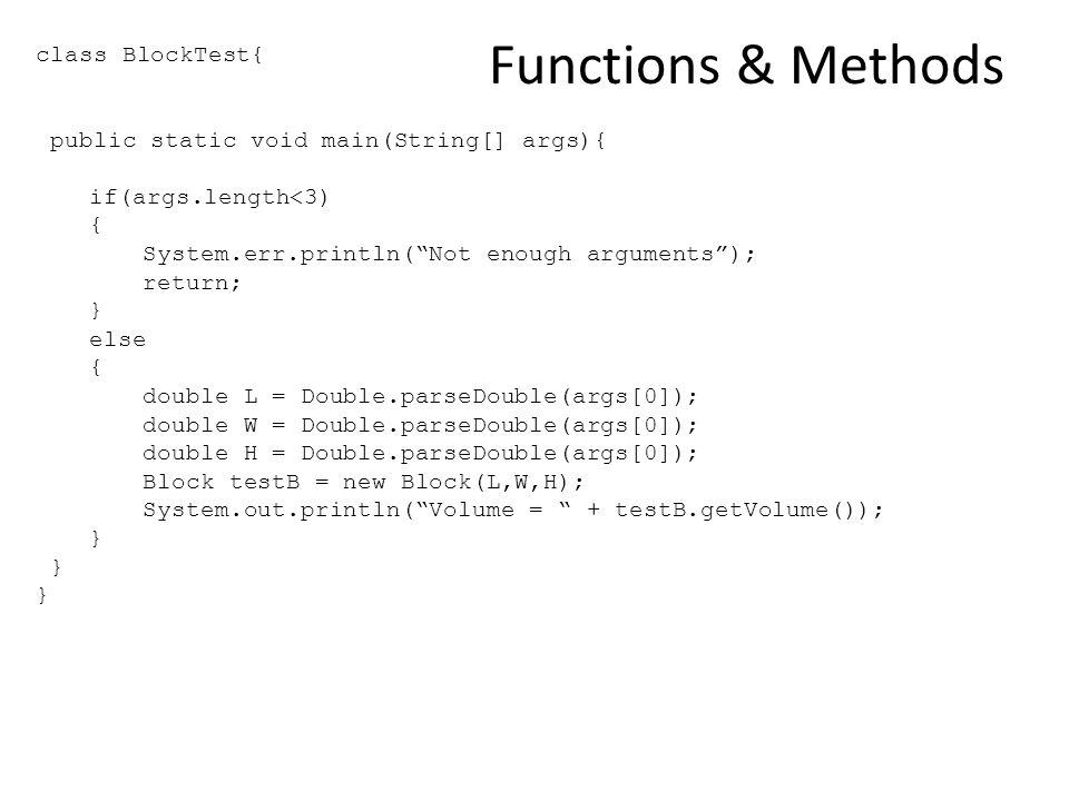 Functions & Methods class BlockTest{ public static void main(String[] args){ if(args.length<3) { System.err.println( Not enough arguments ); return; } else { double L = Double.parseDouble(args[0]); double W = Double.parseDouble(args[0]); double H = Double.parseDouble(args[0]); Block testB = new Block(L,W,H); System.out.println( Volume = + testB.getVolume()); }