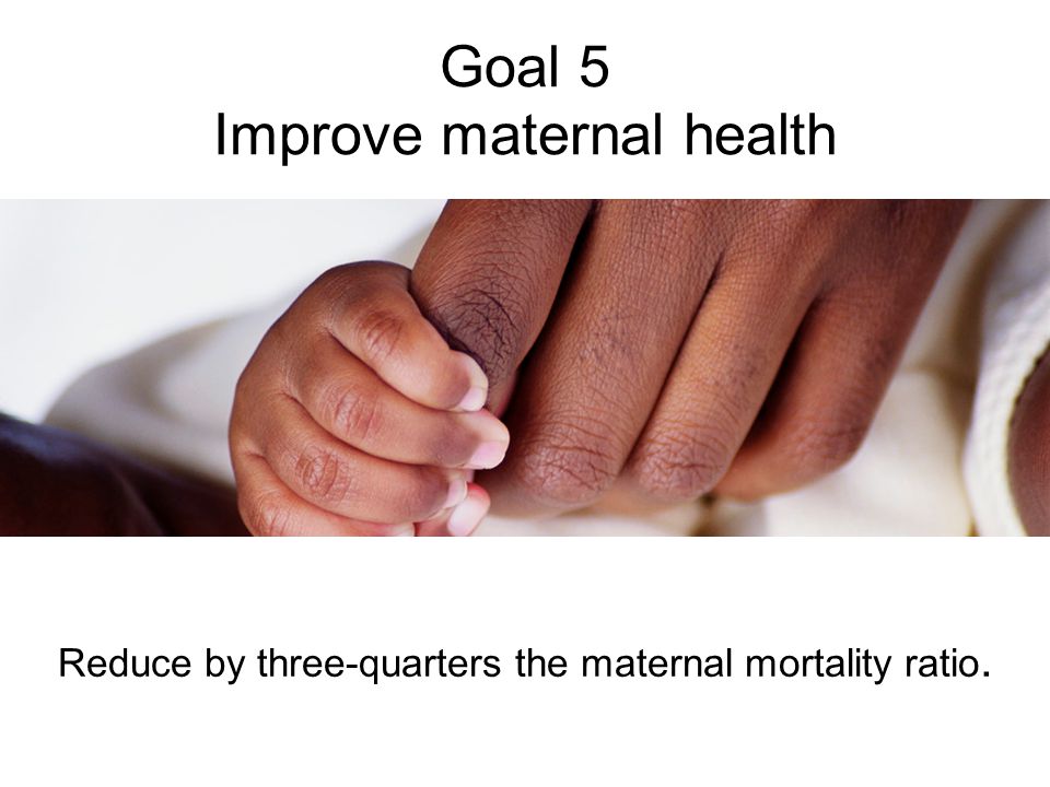 Goal 5 Improve maternal health Reduce by three-quarters the maternal mortality ratio.
