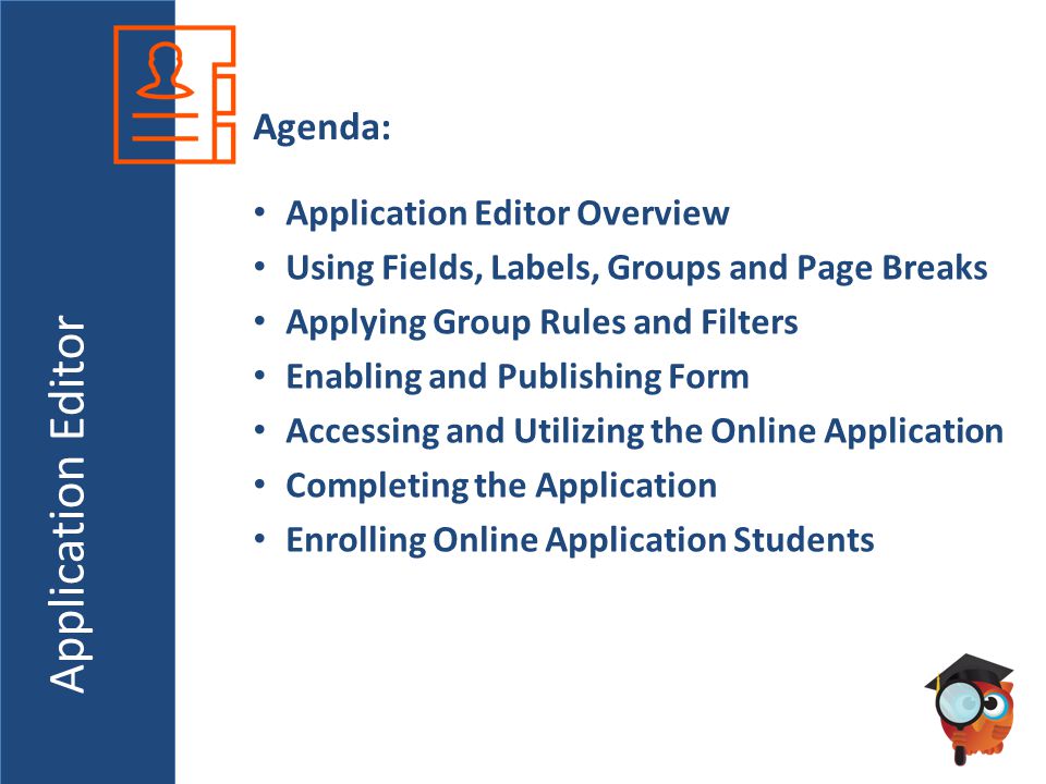 Application Editor Agenda: Application Editor Overview Using Fields, Labels, Groups and Page Breaks Applying Group Rules and Filters Enabling and Publishing Form Accessing and Utilizing the Online Application Completing the Application Enrolling Online Application Students