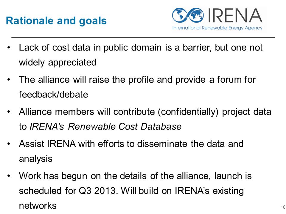 Rationale and goals 18 Lack of cost data in public domain is a barrier, but one not widely appreciated The alliance will raise the profile and provide a forum for feedback/debate Alliance members will contribute (confidentially) project data to IRENA’s Renewable Cost Database Assist IRENA with efforts to disseminate the data and analysis Work has begun on the details of the alliance, launch is scheduled for Q