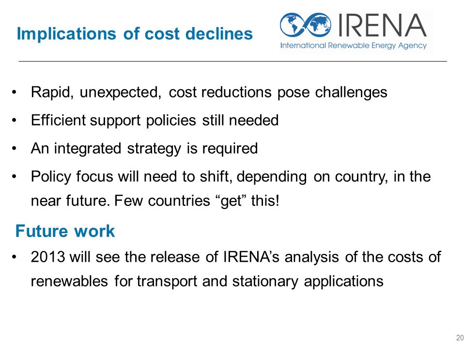 Implications of cost declines 20 Rapid, unexpected, cost reductions pose challenges Efficient support policies still needed An integrated strategy is required Policy focus will need to shift, depending on country, in the near future.