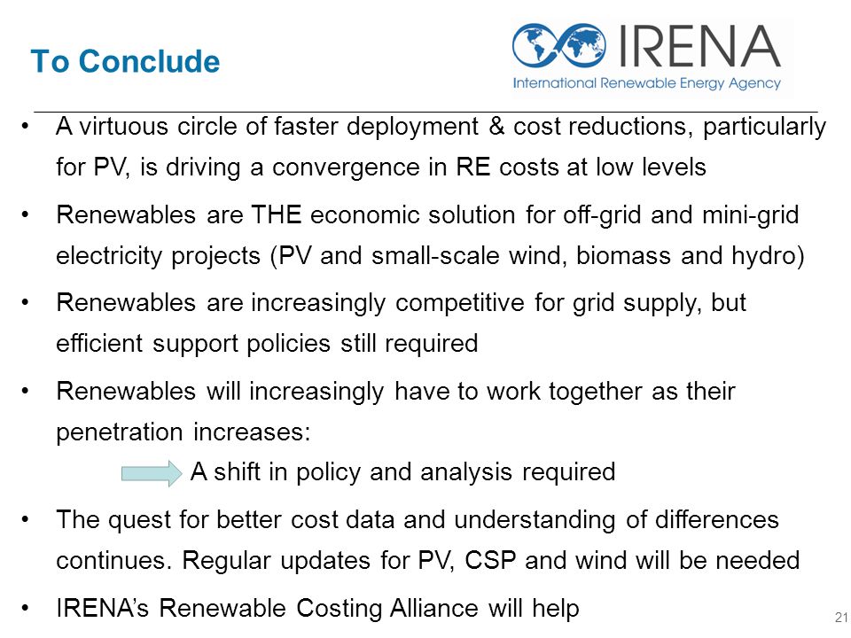 To Conclude 21 A virtuous circle of faster deployment & cost reductions, particularly for PV, is driving a convergence in RE costs at low levels Renewables are THE economic solution for off-grid and mini-grid electricity projects (PV and small-scale wind, biomass and hydro) Renewables are increasingly competitive for grid supply, but efficient support policies still required Renewables will increasingly have to work together as their penetration increases: A shift in policy and analysis required The quest for better cost data and understanding of differences continues.
