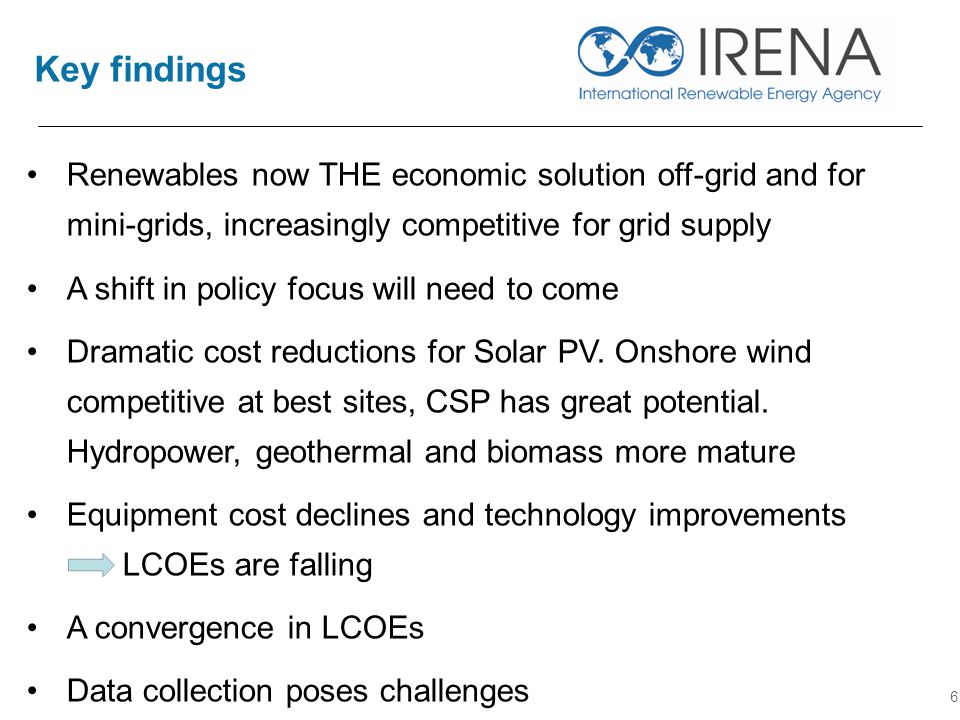 Key findings 6 Renewables now THE economic solution off-grid and for mini-grids, increasingly competitive for grid supply A shift in policy focus will need to come Dramatic cost reductions for Solar PV.